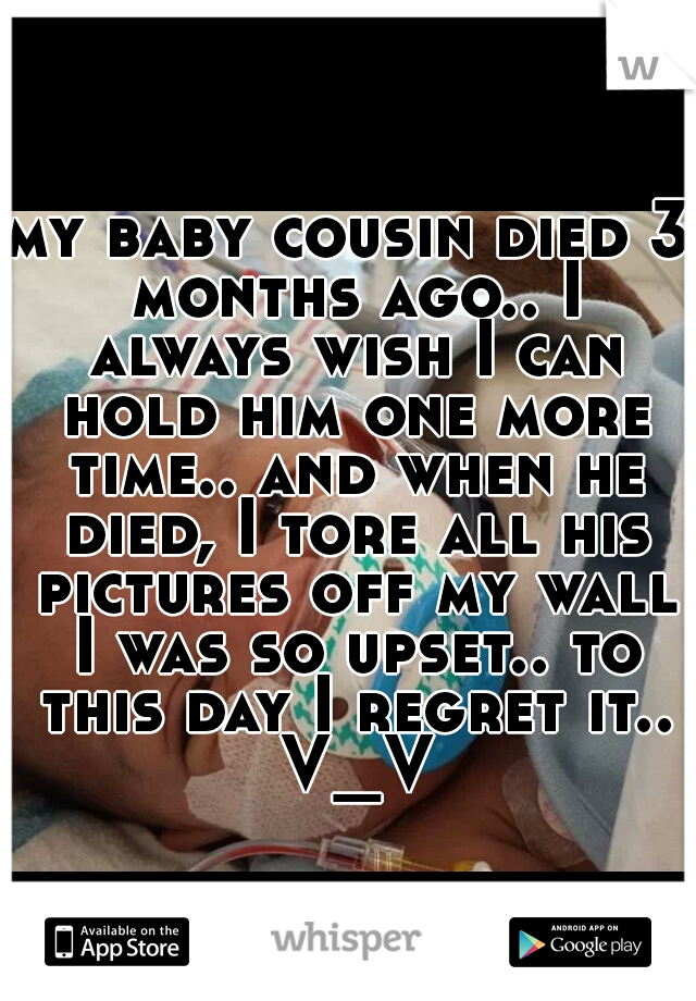 my baby cousin died 3 months ago.. I always wish I can hold him one more time.. and when he died, I tore all his pictures off my wall I was so upset.. to this day I regret it.. V_V