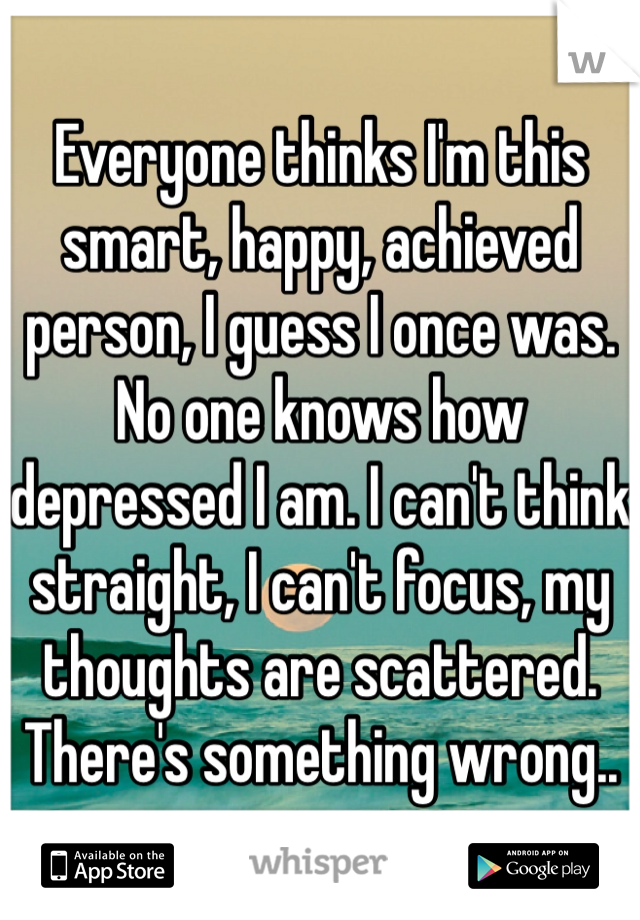 Everyone thinks I'm this smart, happy, achieved person, I guess I once was. No one knows how depressed I am. I can't think straight, I can't focus, my thoughts are scattered. There's something wrong.. 