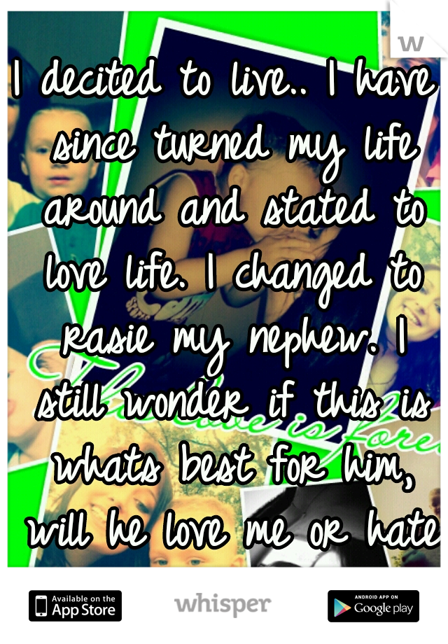 I decited to live.. I have since turned my life around and stated to love life. I changed to rasie my nephew. I still wonder if this is whats best for him, will he love me or hate me for this. 