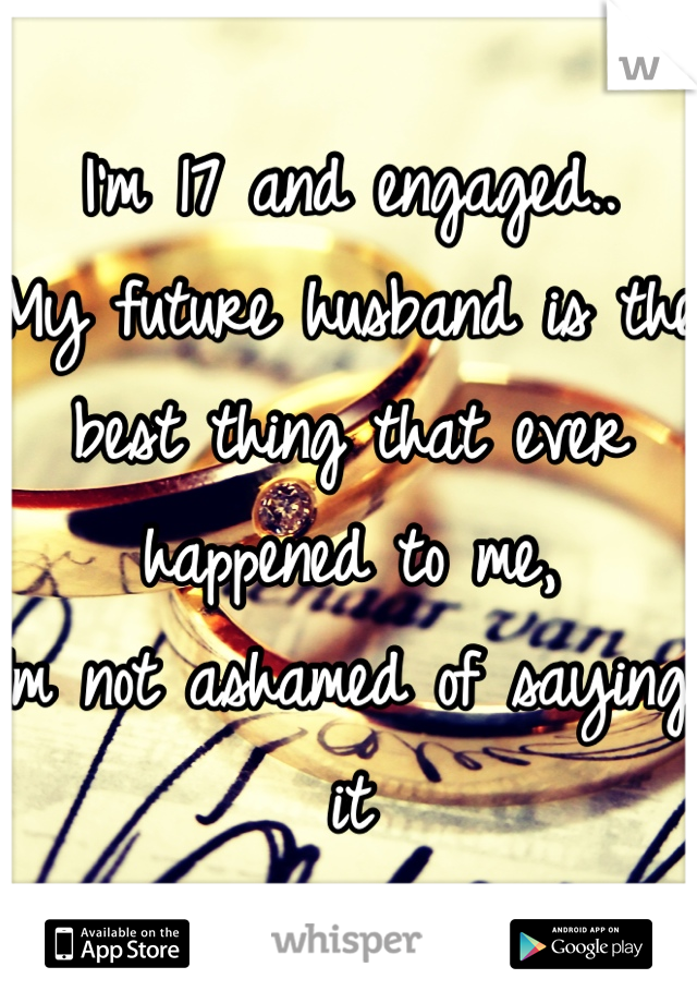 I'm 17 and engaged..
My future husband is the best thing that ever happened to me,
Im not ashamed of saying it