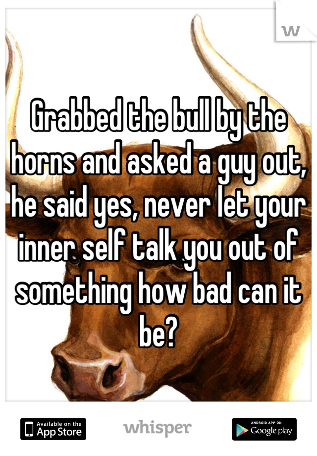 Grabbed the bull by the horns and asked a guy out, he said yes, never let your inner self talk you out of something how bad can it be?