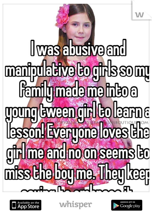 I was abusive and manipulative to girls so my family made me into a young tween girl to learn a lesson! Everyone loves the girl me and no on seems to miss the boy me. They keep saying to embrace it.