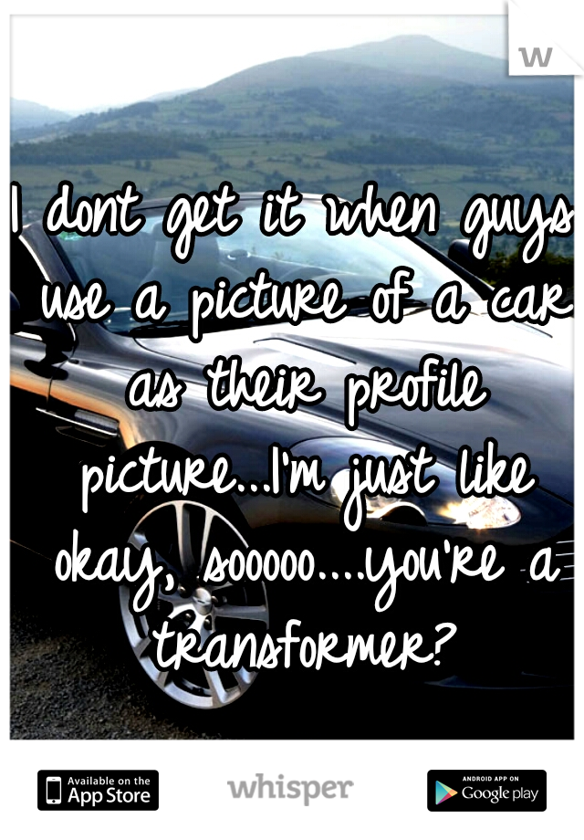 I dont get it when guys use a picture of a car as their profile picture...I'm just like okay, sooooo....you're a transformer?