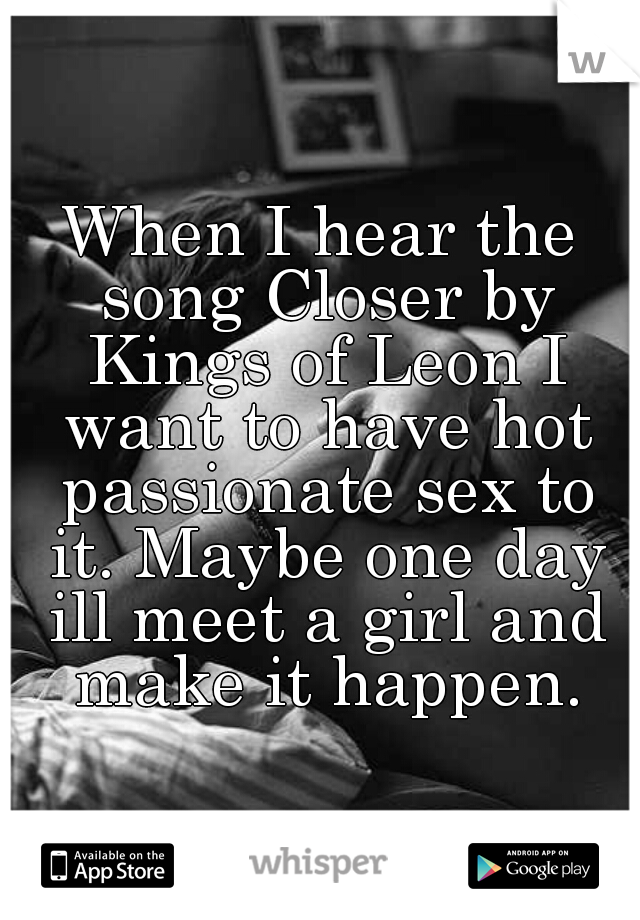 When I hear the song Closer by Kings of Leon I want to have hot passionate sex to it. Maybe one day ill meet a girl and make it happen.