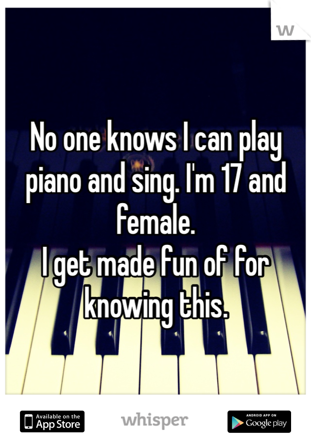 No one knows I can play piano and sing. I'm 17 and female. 
I get made fun of for knowing this. 