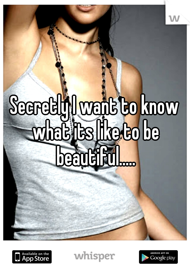 Secretly I want to know what its like to be beautiful.....