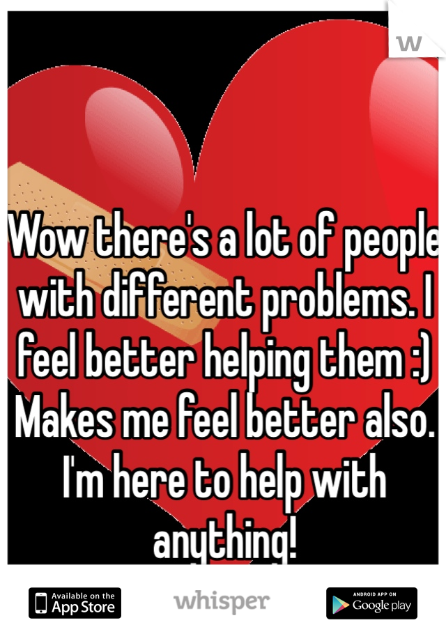 Wow there's a lot of people with different problems. I feel better helping them :) Makes me feel better also. 
I'm here to help with anything! 
Dr. W 
