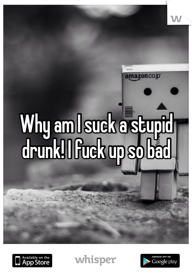 Why am I suck a stupid drunk! I fuck up so bad 