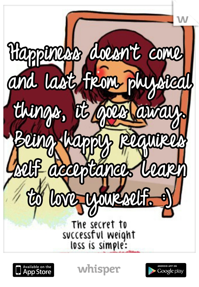 Happiness doesn't come and last from physical things, it goes away. Being happy requires self acceptance. Learn to love yourself. :)