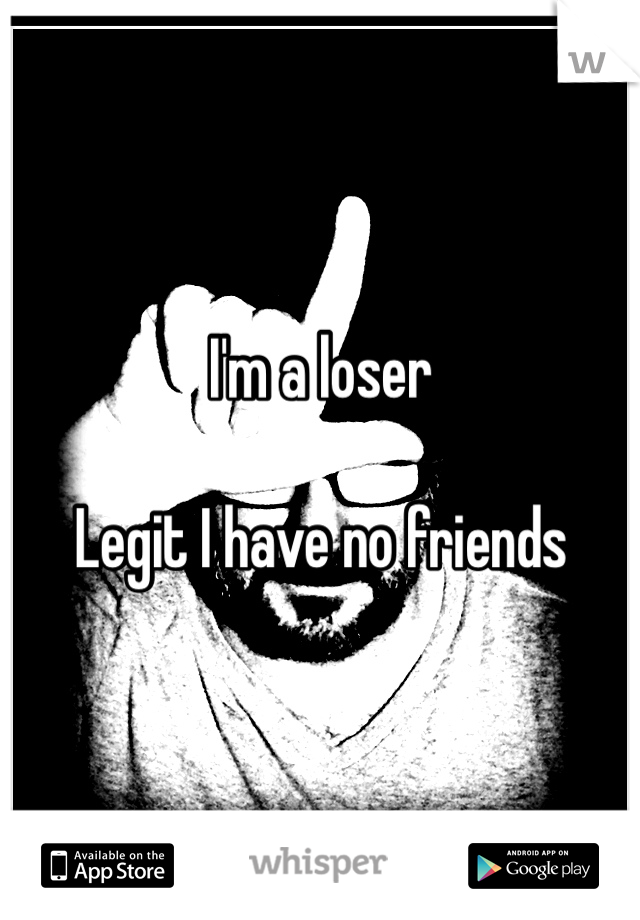 I'm a loser 

Legit I have no friends 