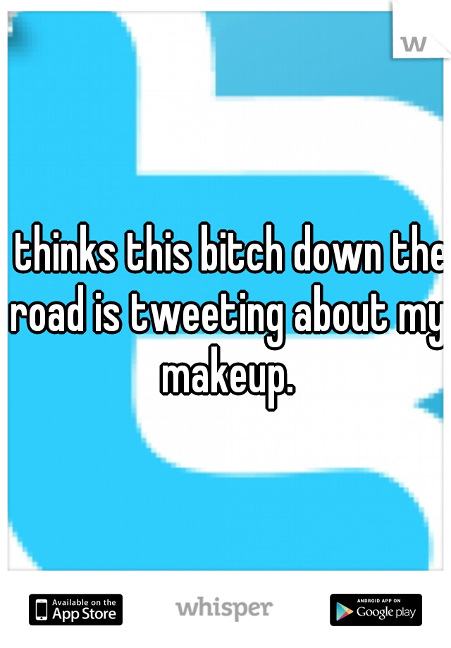 I thinks this bitch down the road is tweeting about my makeup.