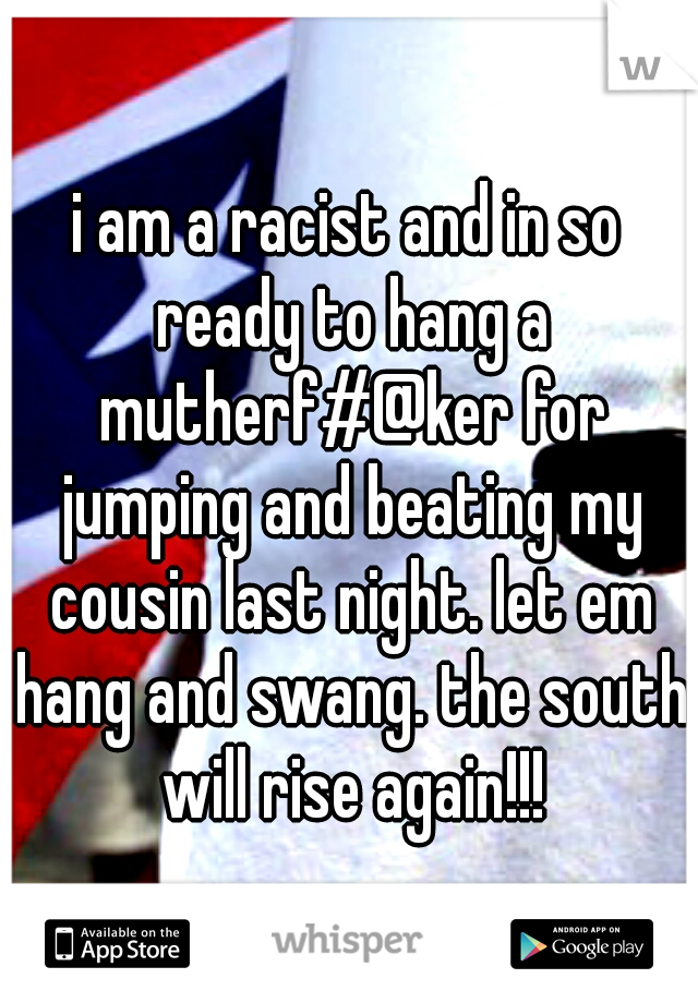 i am a racist and in so ready to hang a mutherf#@ker for jumping and beating my cousin last night. let em hang and swang. the south will rise again!!!