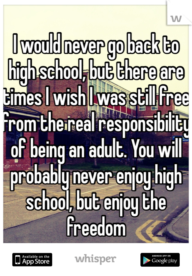 I would never go back to high school, but there are times I wish I was still free from the real responsibility of being an adult. You will probably never enjoy high school, but enjoy the freedom