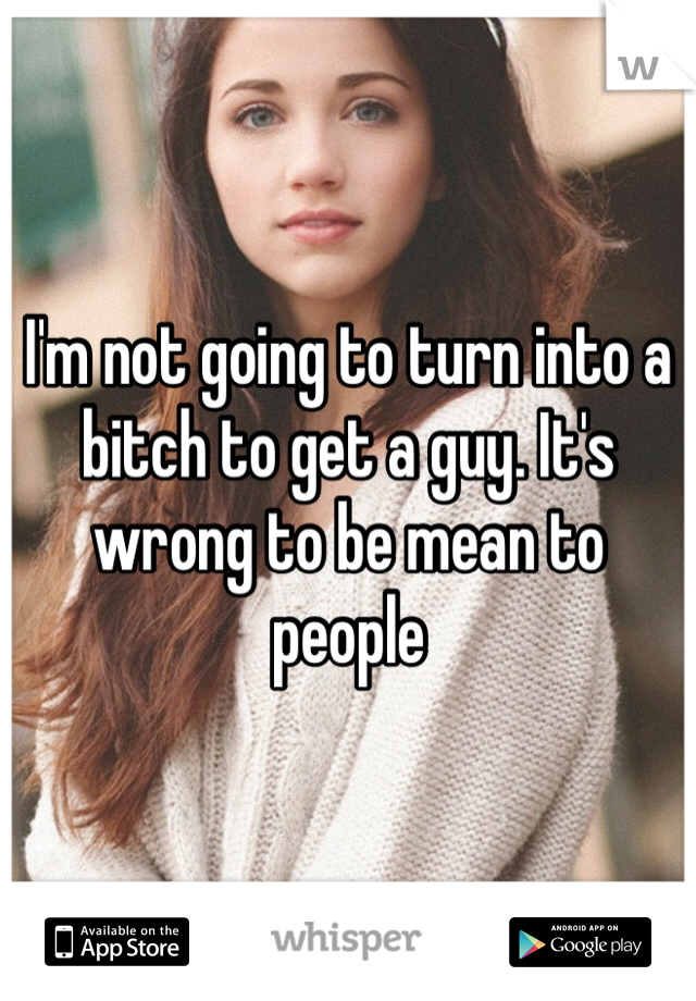 I'm not going to turn into a bitch to get a guy. It's wrong to be mean to people