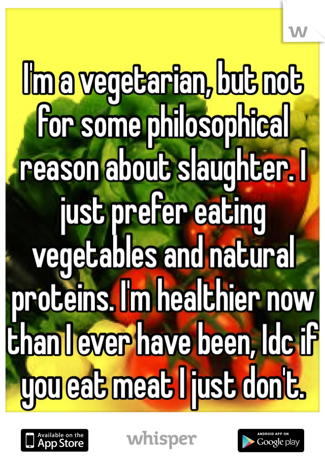 I'm a vegetarian, but not for some philosophical reason about slaughter. I just prefer eating vegetables and natural proteins. I'm healthier now than I ever have been, Idc if you eat meat I just don't.