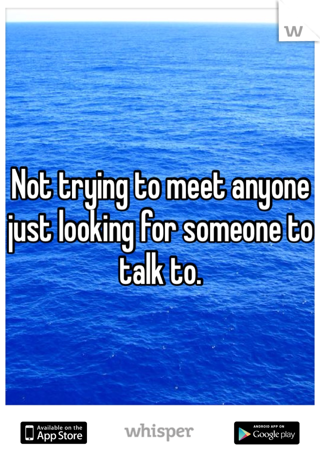 Not trying to meet anyone just looking for someone to talk to. 