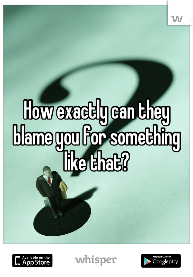 How exactly can they blame you for something like that?