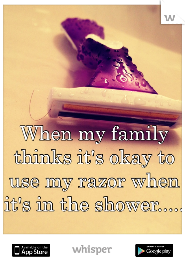 When my family thinks it's okay to use my razor when it's in the shower.....

Fuck them all.