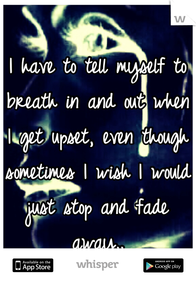 I have to tell myself to breath in and out when I get upset, even though sometimes I wish I would just stop and fade away..