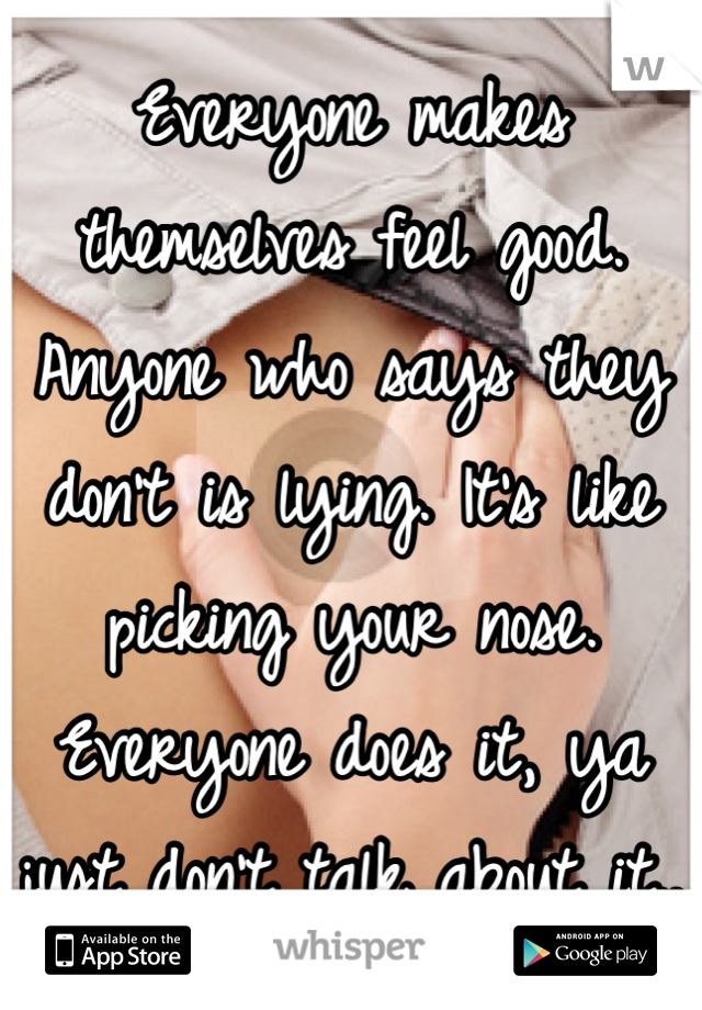 Everyone makes themselves feel good. Anyone who says they don't is lying. It's like picking your nose. Everyone does it, ya just don't talk about it.. 