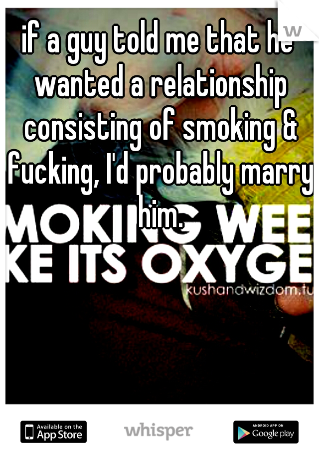 if a guy told me that he wanted a relationship consisting of smoking & fucking, I'd probably marry him.
