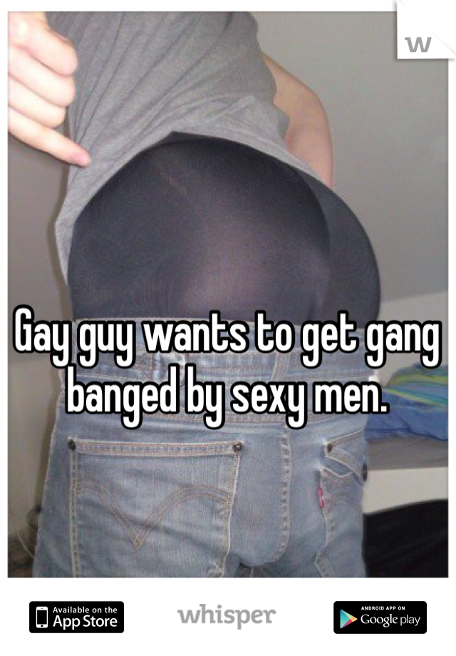 Gay guy wants to get gang banged by sexy men.