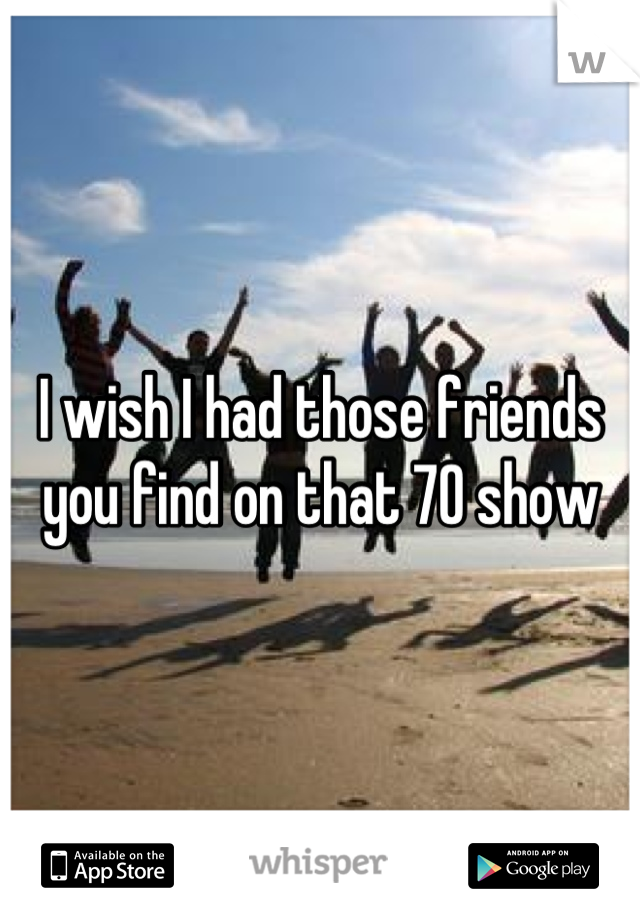 I wish I had those friends you find on that 70 show