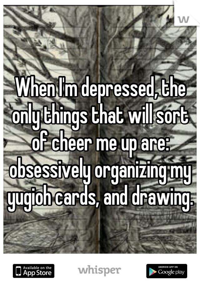 When I'm depressed, the only things that will sort of cheer me up are: obsessively organizing my yugioh cards, and drawing.