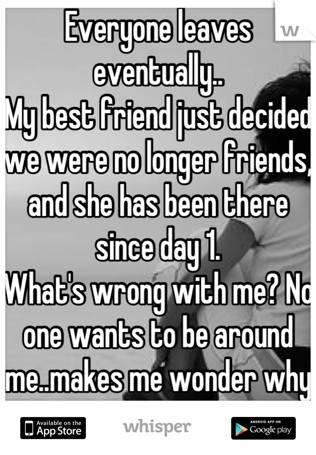 Everyone leaves eventually..
My best friend just decided we were no longer friends, and she has been there since day 1. 
What's wrong with me? No one wants to be around me..makes me wonder why I try