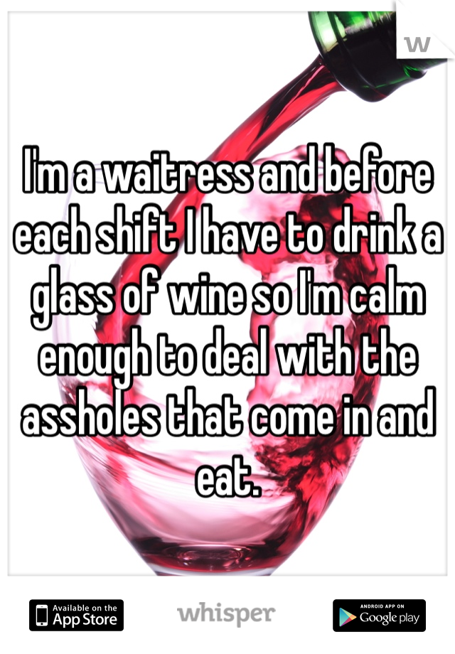 I'm a waitress and before each shift I have to drink a glass of wine so I'm calm enough to deal with the assholes that come in and eat. 