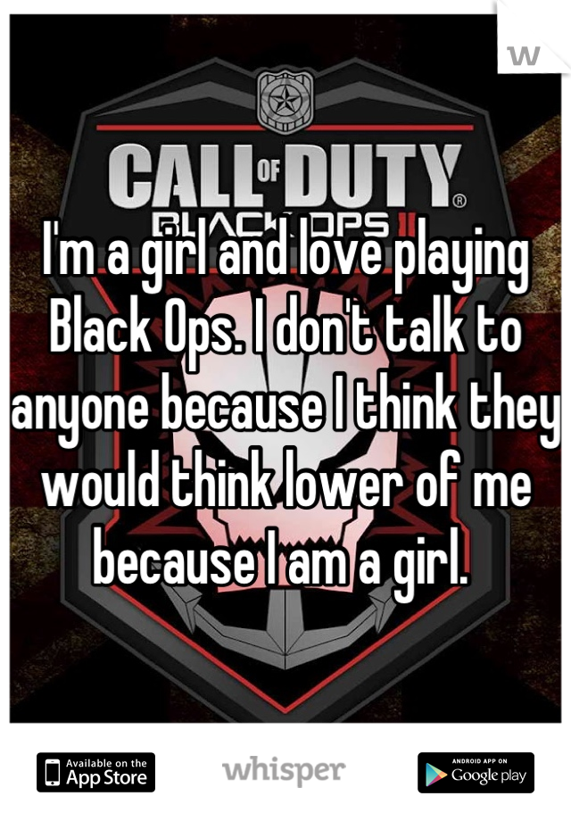 I'm a girl and love playing Black Ops. I don't talk to anyone because I think they would think lower of me because I am a girl. 
