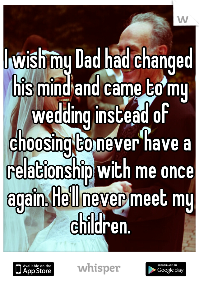 I wish my Dad had changed his mind and came to my wedding instead of choosing to never have a relationship with me once again. He'll never meet my children.