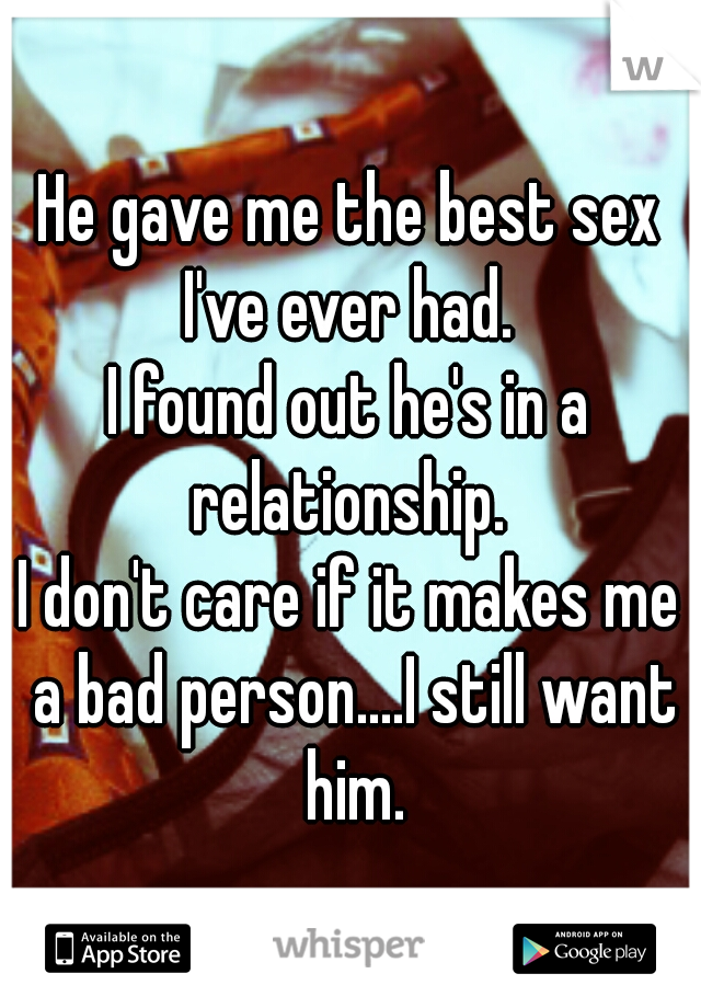 He gave me the best sex I've ever had. 

I found out he's in a relationship. 

I don't care if it makes me a bad person....I still want him.