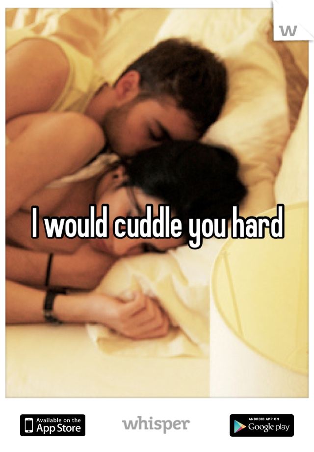 I would cuddle you hard