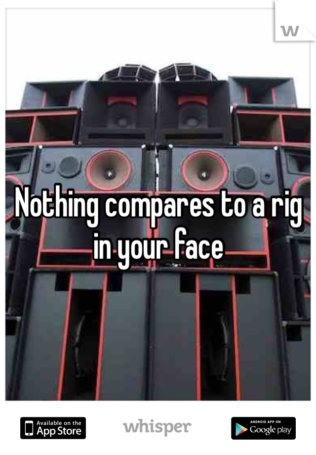 Nothing compares to a rig in your face