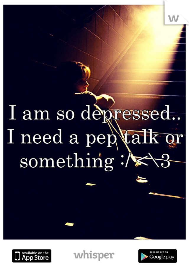 I am so depressed.. I need a pep talk or something :/ <\3