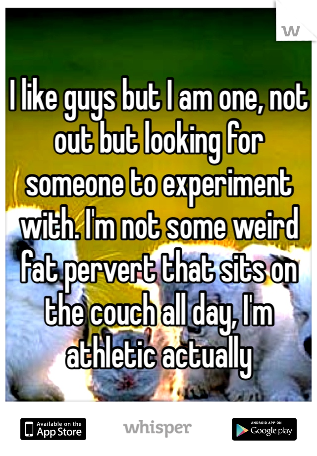 I like guys but I am one, not out but looking for someone to experiment with. I'm not some weird fat pervert that sits on the couch all day, I'm athletic actually