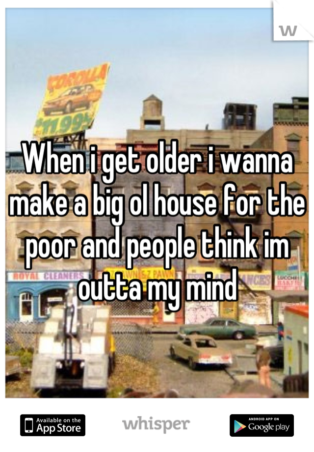 When i get older i wanna make a big ol house for the poor and people think im outta my mind