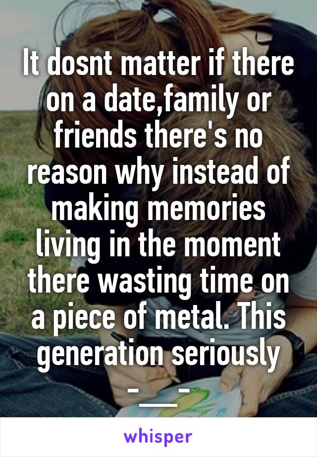 It dosnt matter if there on a date,family or friends there's no reason why instead of making memories living in the moment there wasting time on a piece of metal. This generation seriously -__-