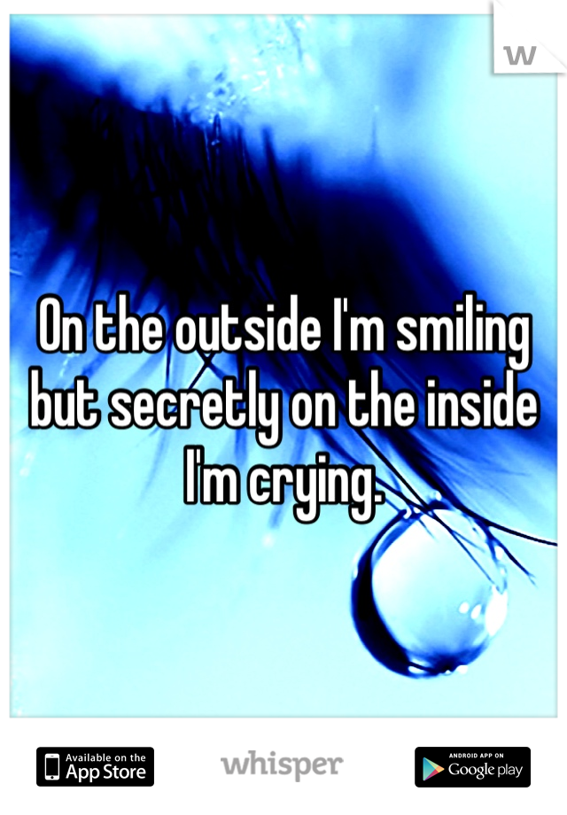 On the outside I'm smiling but secretly on the inside I'm crying.