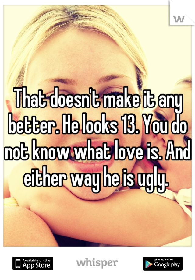 That doesn't make it any better. He looks 13. You do not know what love is. And either way he is ugly. 