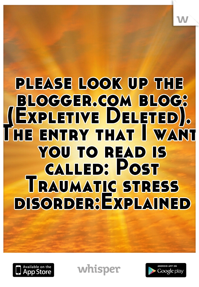 please look up the blogger.com blog: (Expletive Deleted). 


The entry that I want you to read is called: Post Traumatic stress disorder:Explained