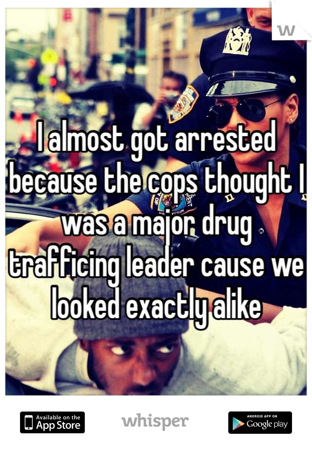 I almost got arrested because the cops thought I was a major drug trafficing leader cause we looked exactly alike