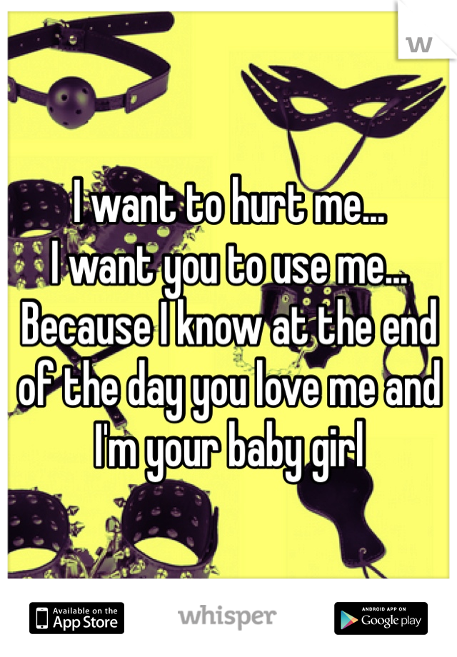 I want to hurt me... 
I want you to use me...
Because I know at the end of the day you love me and I'm your baby girl 