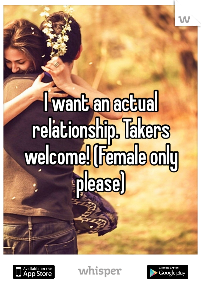 I want an actual relationship. Takers welcome! (Female only please)