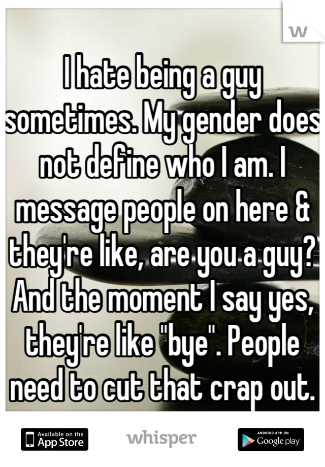I hate being a guy sometimes. My gender does not define who I am. I message people on here & they're like, are you a guy? And the moment I say yes, they're like "bye". People need to cut that crap out.