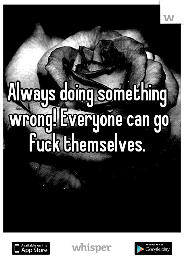 Always doing something wrong! Everyone can go fuck themselves. 