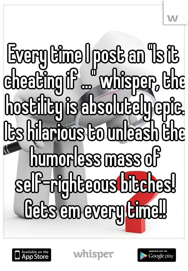 Every time I post an "Is it cheating if ..." whisper, the hostility is absolutely epic. Its hilarious to unleash the humorless mass of self-righteous bitches! Gets em every time!!