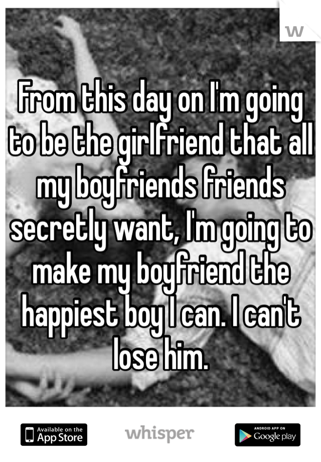 From this day on I'm going to be the girlfriend that all my boyfriends friends secretly want, I'm going to make my boyfriend the happiest boy I can. I can't lose him.