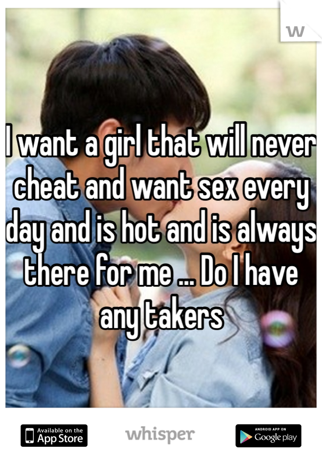 I want a girl that will never cheat and want sex every day and is hot and is always there for me ... Do I have any takers